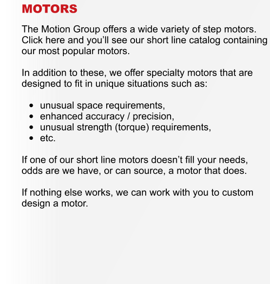 MOTORS  The Motion Group offers a wide variety of step motors.  Click here and youll see our short line catalog containing our most popular motors.  In addition to these, we offer specialty motors that are designed to fit in unique situations such as:  	unusual space requirements, 	enhanced accuracy / precision, 	unusual strength (torque) requirements, 	etc.  If one of our short line motors doesnt fill your needs, odds are we have, or can source, a motor that does.  If nothing else works, we can work with you to custom design a motor.